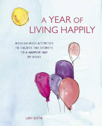 A Year of Living Happily: Week-By-Week Activities to Unlock the Secrets of a Happier Way of Being