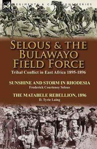 Selous & the Bulawayo Field Force: Tribal Conflict in East Africa 1895-1896-Sunshine and Storm in Rhodesia by Frederick Courteney Selous & The Matabele Rebellion, 1896 by D. Tyrie Laing