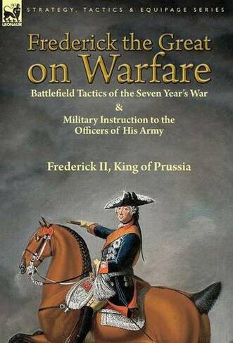Frederick the Great on Warfare: Battlefield Tactics of the Seven Year's War & Military Instruction to the Officers of His Army by Frederick II, King of Prussia