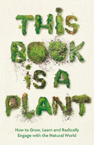 This Book is a Plant: How to Grow, Learn and Radically Engage with the Natural World (Main)