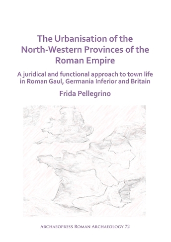 The Urbanisation of the North-Western Provinces of the Roman Empire: A Juridical and Functional Approach to Town Life in Roman Gaul, Germania Inferior and Britain (Archaeopress Roman Archaeology)