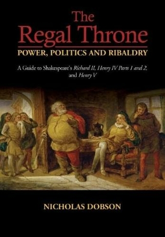 The Regal Throne Power, Politics and Ribaldry: A Guide to Shakespeares Richard II, Henry IV Parts 1 and 2, and Henry V