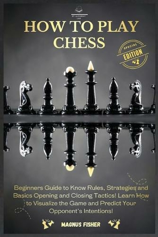 How to Play Chess: 2 BOOKS IN 1: Beginners Guide to Know Rules, Strategies and Basics Opening and Closing Tactics! Learn How to Visualize the Game and Predict Your Opponent's Intentions!