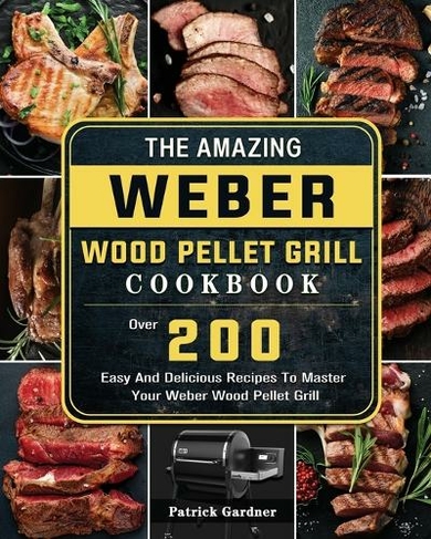 The Amazing Weber Wood Pellet Grill Cookbook: Over 200 Easy And Delicious Recipes To Master Your Weber Wood Pellet Grill