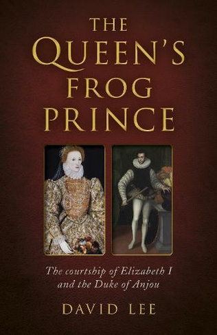 Queen's Frog Prince, The: The courtship of Elizabeth I and the Duke of Anjou