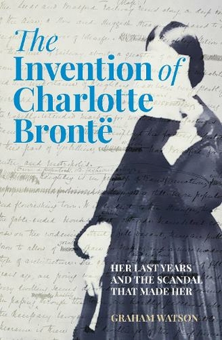 The Invention of Charlotte Bronte: Her Last Years and the Scandal That Made Her