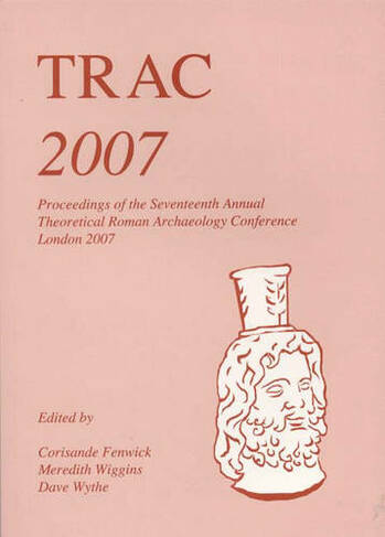 TRAC 2007: Proceedings of the Seventeenth Annual Theoretical Roman Archaeology Conference, London 2007 (TRAC)