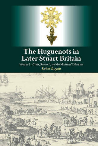 Huguenots in Later Stuart Britain: Volume I -- Crisis, Renewal & the Ministers Dilemma