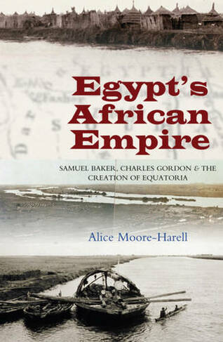 Egypts African Empire: Samuel Baker, Charles Gordon & the Creation of Equatoria