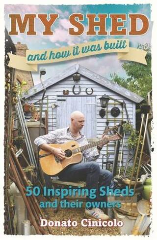 My Shed And How It Was Built: 50 Inspiring Sheds and their Owners