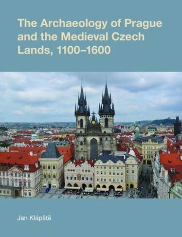 The Archaeology of Prague and the Medieval Czech Lands, 1100-1600: (Studies in the Archaeology of Medieval Europe)