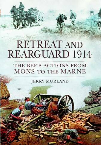 Retreat and Rearguard 1914: The BEF's Actions From Mons to the Marne
