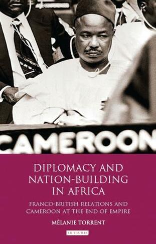 Diplomacy and Nation-Building in Africa: Franco-British relations and Cameroon at the End of Empire