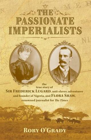 The Passionate Imperialists: the true story of Sir Frederick Lugard, anti-slaver, adventurer and founder of Nigeria, and Flora Shaw, renowned journalist for 'The Times'