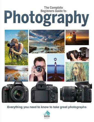The Complete Beginners Guide To Photography: Everything you need to know to take great photographs