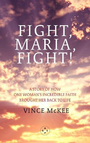Fight Maria, Fight!: A Story of How One Woman's Incredible Faith Brought Her Back To Life
