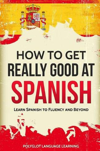 How to Get Really Good at Spanish: Learn Spanish to Fluency and Beyond (3rd ed.)