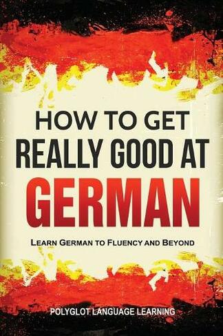 How to Get Really Good at German: Learn German to Fluency and Beyond (3rd ed.)