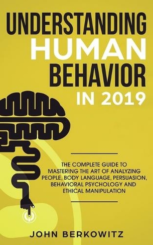 Understanding Human Behavior in 2019: The Complete Guide to Mastering the Art of Analyzing People, Body Language, Persuasion, Behavioral Psychology and Ethical Manipulation