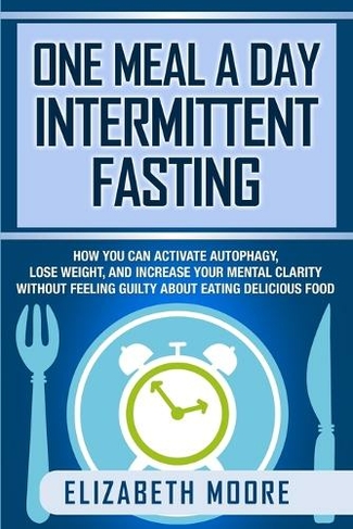 One Meal a Day Intermittent Fasting: How You Can Activate Autophagy, Lose Weight, and Increase Your Mental Clarity Without Feeling Guilty About Eating Delicious Food