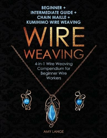 Wire Weaving: Beginner + Intermediate Guide + Chain Maille + Kumihimo Wire Weaving: 4-in-1 Wire Weaving Compendium for Beginners