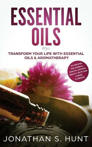 Essential Oils: Transform your Life with Essential Oils & Aromatherapy. DIY Recipes for Overall Health, Natural Beauty, Gifts and Curing Illnesses