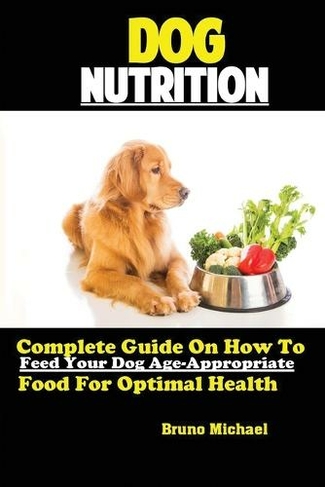 Dog Nutrition: Complete Guide On How To Feed Your Dog Age Appropriate Food For Optimal Health