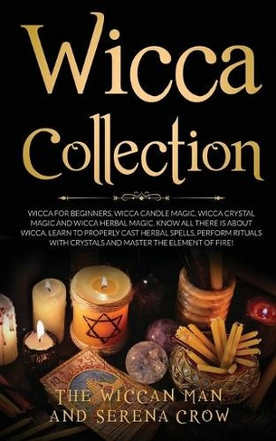 Wicca Collection: Wicca for Beginners, Wicca Crystal Magic, Wicca Herbal Magic and Wicca Candle Magic. Know All There Is about Wicca. Learn to Properly Cast Herbal Spells, Perform Rituals with Crystals and Master the Element of Fire!