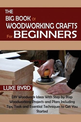 The Big Book of Woodworking Crafts for Beginners: DIY Woodwork Ideas With Step by Step Woodworking Projects and Plans Including Tips, Tools and Essential Techniques to Get You Started