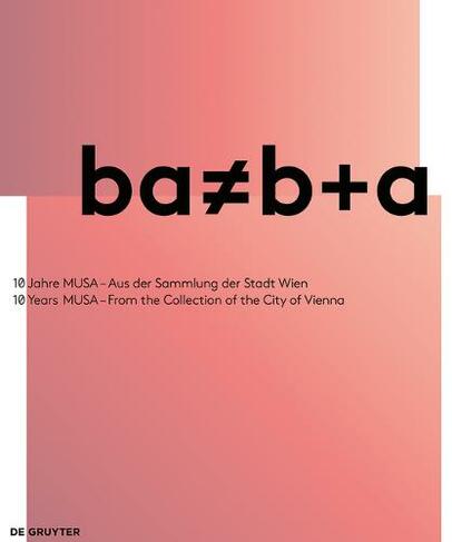 ba ? b+a: 10 Jahre MUSA - Aus der Sammlung der Stadt Wien / 10 Years of MUSA - From the Collection of the City of Vienna