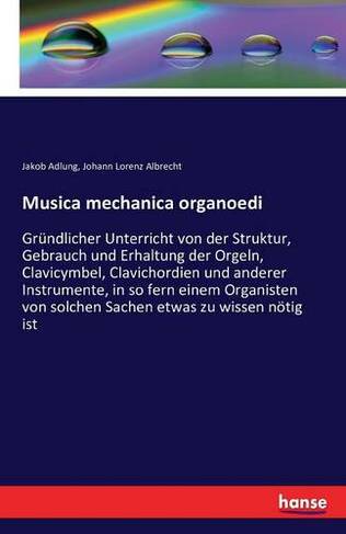 Musica mechanica organoedi: Grundlicher Unterricht von der Struktur, Gebrauch und Erhaltung der Orgeln, Clavicymbel, Clavichordien und anderer Instrumente, in so fern einem Organisten von solchen Sachen etwas zu wissen noetig ist