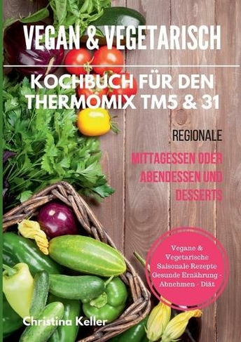 Vegan & vegetarisch. Kochbuch fur den Thermomix TM5 & 31. Regionale Mittagessen oder Abendessen und Desserts. Vegane & vegetarische saisonale Rezepte. Gesunde Ernahrung - Abnehmen - Diat