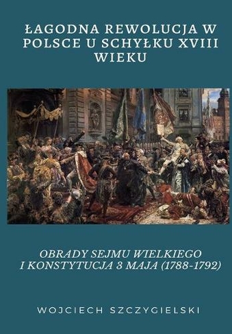 Lagodna Rewolucja W Polsce U Schylku XVIII Wieku: Obrady Sejmu Wielkiego I Konstytucja 3 Maja (1788-1792)