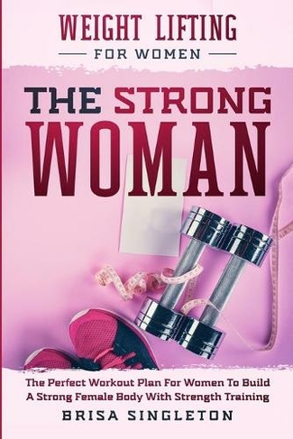 Weight Lifting For Women: THE STRONG WOMAN -The Perfect Workout Plan For Women To Build A Strong Female Body With Strength Training