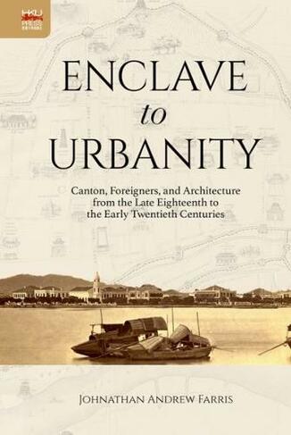 Enclave to Urbanity - Canton, Foreigners, and Architecture from the Late Eighteenth to the Early Twentieth Centuries