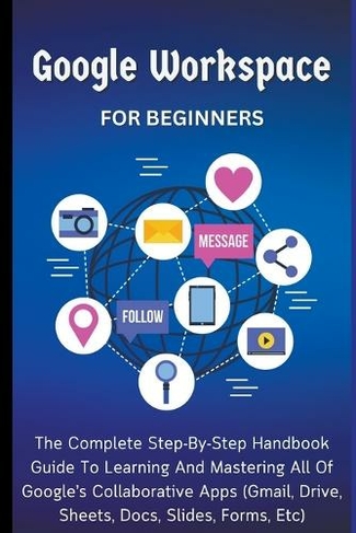 Google Workspace For Beginners: The Complete Step-By-Step Handbook Guide To Learning And Mastering All Of Google's Collaborative Apps (Gmail, Drive, Sheets, Docs, Slides, Forms, Etc)