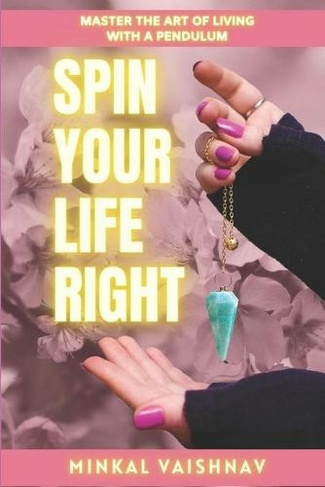 Spin Your Life Right: Everything you need to know and learn about the Art of Living with a Pendulum. (Dowsing Alchemy 3)